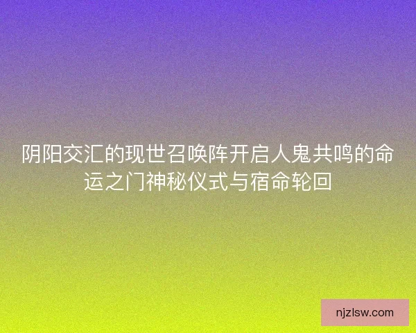 阴阳交汇的现世召唤阵开启人鬼共鸣的命运之门神秘仪式与宿命轮回