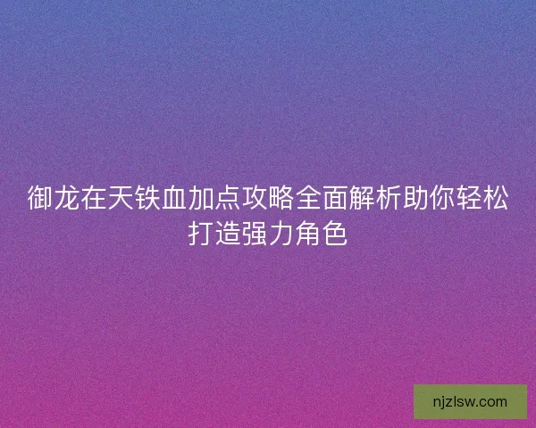 御龙在天铁血加点攻略全面解析助你轻松打造强力角色 御龙在天铁血加点攻略全面解析助你轻松打造强力角色