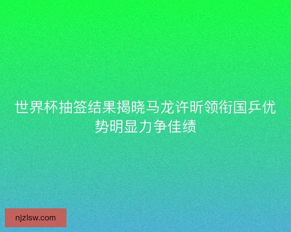 世界杯抽签结果揭晓马龙许昕领衔国乒优势明显力争佳绩 世界杯抽签结果揭晓马龙许昕领衔国乒优势明显力争佳绩