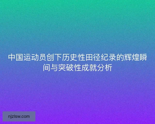 中国运动员创下历史性田径纪录的辉煌瞬间与突破性成就分析
