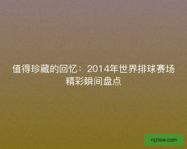 值得珍藏的回忆:2014年世界排球赛场精彩瞬间盘点 值得珍藏的回忆:2014年世界排球赛场精彩瞬间盘点