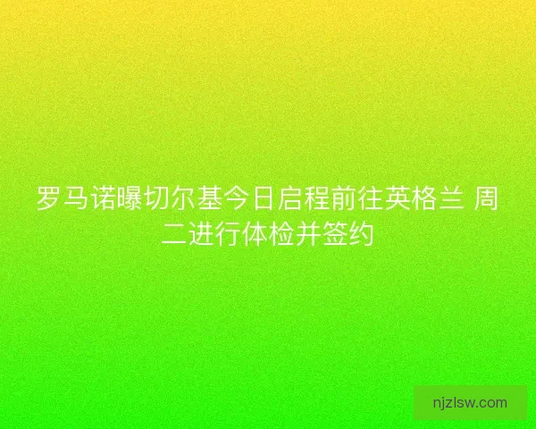 罗马诺曝切尔基今日启程前往英格兰 周二进行体检并签约