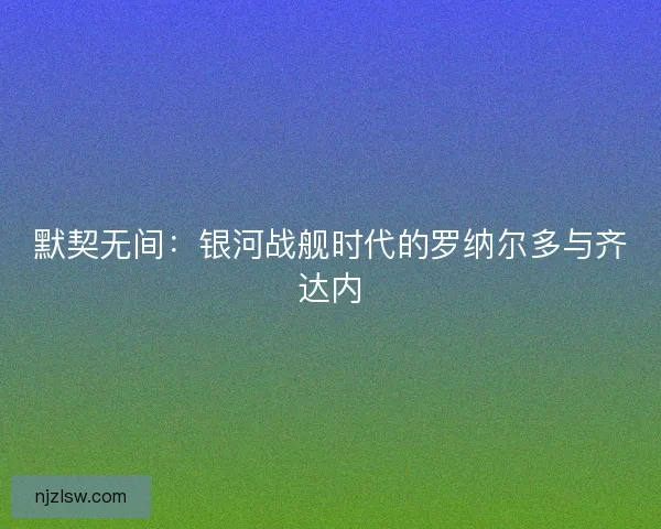 默契无间：银河战舰时代的罗纳尔多与齐达内