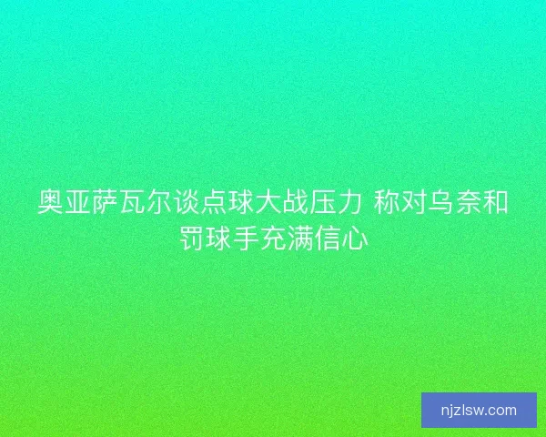 奥亚萨瓦尔谈点球大战压力 称对乌奈和罚球手充满信心