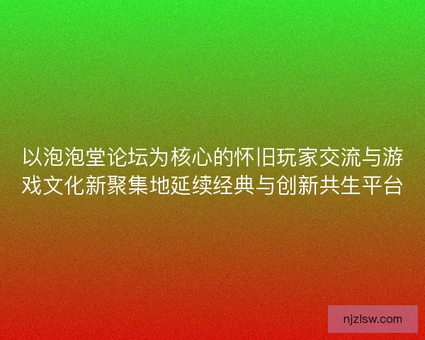 以泡泡堂论坛为核心的怀旧玩家交流与游戏文化新聚集地延续经典与创新共生平台