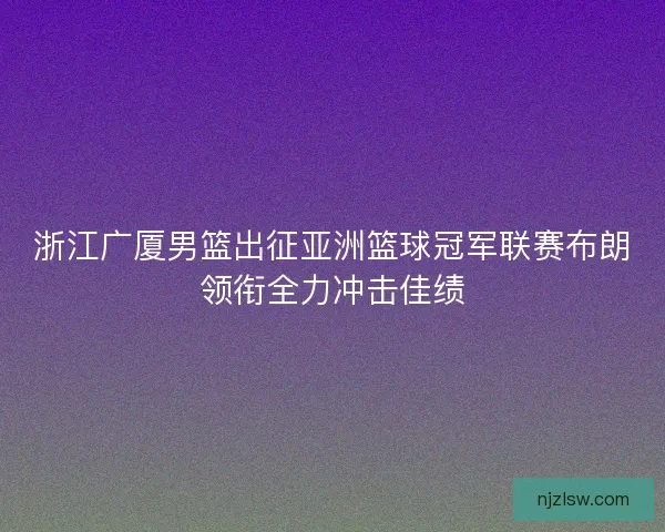 浙江广厦男篮出征亚洲篮球冠军联赛布朗领衔全力冲击佳绩