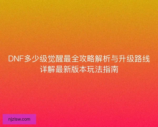 DNF多少级觉醒最全攻略解析与升级路线详解最新版本玩法指南
