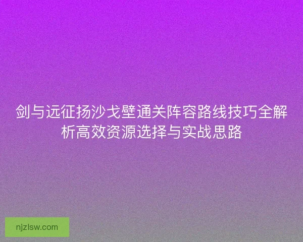 剑与远征扬沙戈壁通关阵容路线技巧全解析高效资源选择与实战思路