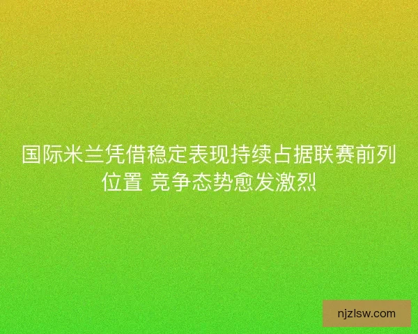 国际米兰凭借稳定表现持续占据联赛前列位置 竞争态势愈发激烈