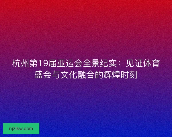 杭州第19届亚运会全景纪实:见证体育盛会与文化融合的辉煌时刻 杭州第19届亚运会全景纪实:见证体育盛会与文化融合的辉煌时刻