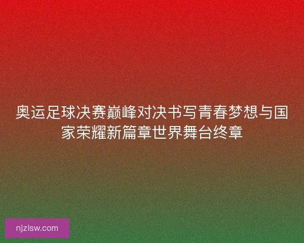奥运足球决赛巅峰对决书写青春梦想与国家荣耀新篇章世界舞台终章