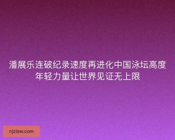 潘展乐连破纪录速度再进化中国泳坛高度年轻力量让世界见证无上限