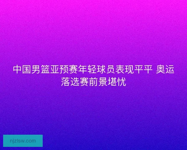 中国男篮亚预赛年轻球员表现平平 奥运落选赛前景堪忧 中国男篮亚预赛年轻球员表现平平 奥运落选赛前景堪忧