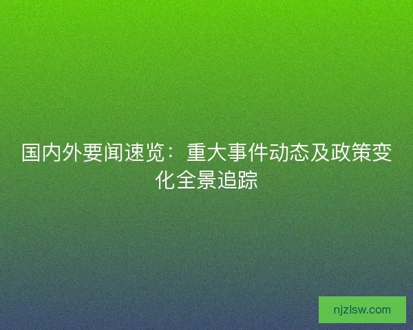 国内外要闻速览：重大事件动态及政策变化全景追踪