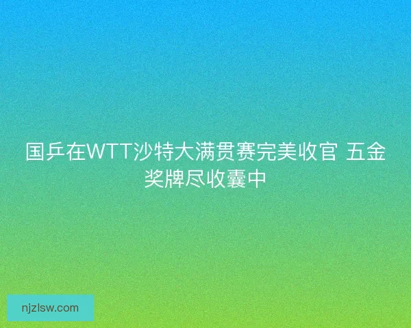 国乒在WTT沙特大满贯赛完美收官 五金奖牌尽收囊中 国乒在WTT沙特大满贯赛完美收官 五金奖牌尽收囊中