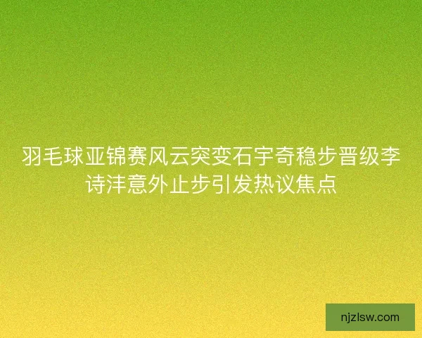 羽毛球亚锦赛风云突变石宇奇稳步晋级李诗沣意外止步引发热议焦点 羽毛球亚锦赛风云突变石宇奇稳步晋级李诗沣意外止步引发热议焦点