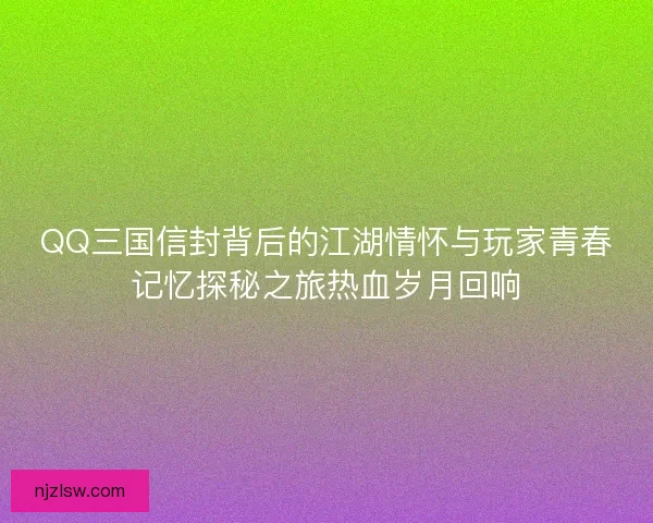 QQ三国信封背后的江湖情怀与玩家青春记忆探秘之旅热血岁月回响 QQ三国信封背后的江湖情怀与玩家青春记忆探秘之旅热血岁月回响