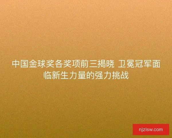 中国金球奖各奖项前三揭晓 卫冕冠军面临新生力量的强力挑战 中国金球奖各奖项前三揭晓 卫冕冠军面临新生力量的强力挑战