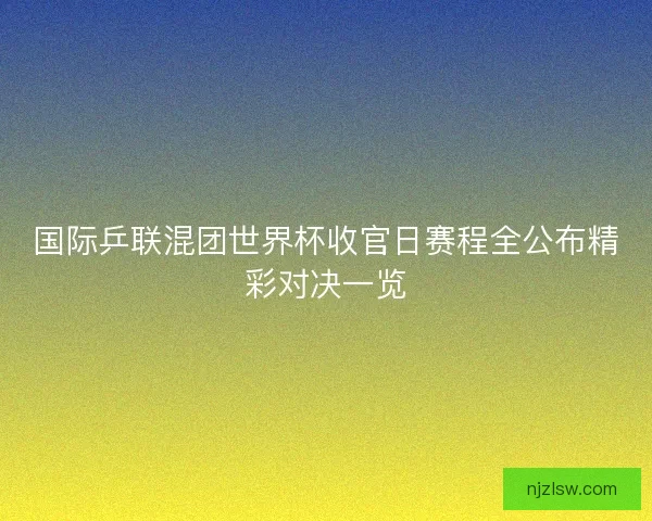 国际乒联混团世界杯收官日赛程全公布精彩对决一览 国际乒联混团世界杯收官日赛程全公布精彩对决一览