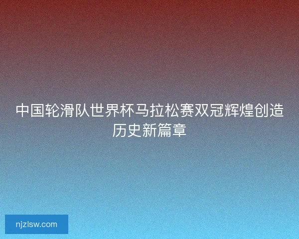 中国轮滑队世界杯马拉松赛双冠辉煌创造历史新篇章 中国轮滑队世界杯马拉松赛双冠辉煌创造历史新篇章
