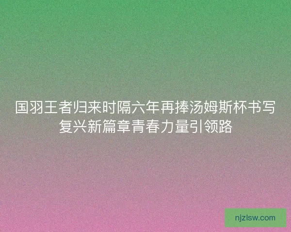 国羽王者归来时隔六年再捧汤姆斯杯书写复兴新篇章青春力量引领路 国羽王者归来时隔六年再捧汤姆斯杯书写复兴新篇章青春力量引领路