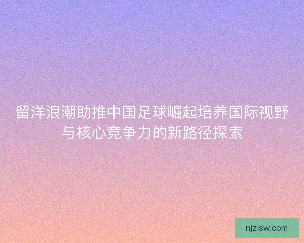 留洋浪潮助推中国足球崛起培养国际视野与核心竞争力的新路径探索 留洋浪潮助推中国足球崛起培养国际视野与核心竞争力的新路径探索